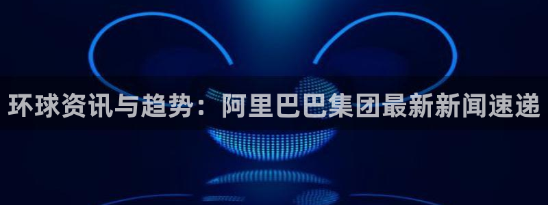 狗子28：环球资讯与趋势：阿里巴巴集团最新新闻速递